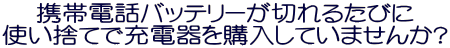 携帯電話バッテリーが切れるたびに
使い捨てで充電器を購入していませんか?